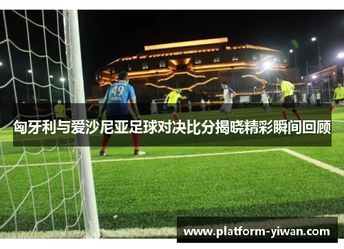 匈牙利与爱沙尼亚足球对决比分揭晓精彩瞬间回顾